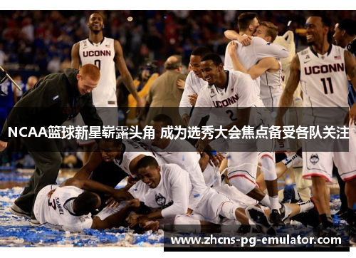 NCAA篮球新星崭露头角 成为选秀大会焦点备受各队关注 NCAA篮球新星崭露头角 成为选秀大会焦点备受各队关注