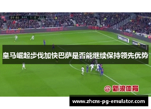 皇马崛起步伐加快巴萨是否能继续保持领先优势 皇马崛起步伐加快巴萨是否能继续保持领先优势