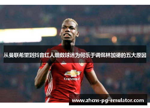 从曼联希望到抖音红人细数球迷为何乐于调侃林加德的五大原因