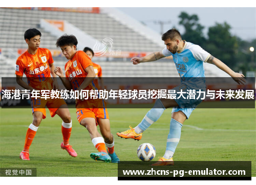 海港青年军教练如何帮助年轻球员挖掘最大潜力与未来发展