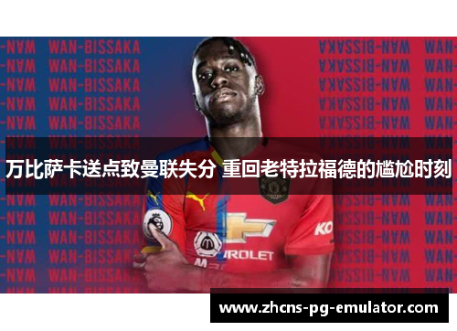 万比萨卡送点致曼联失分 重回老特拉福德的尴尬时刻