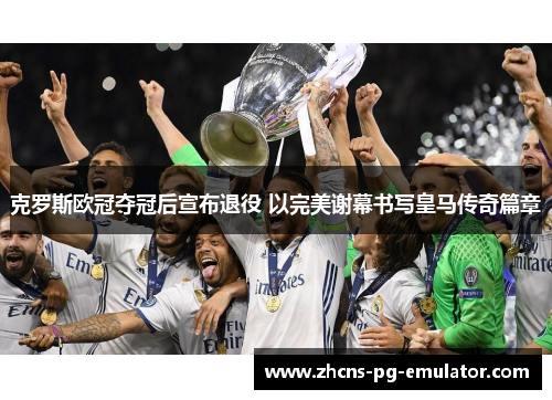 克罗斯欧冠夺冠后宣布退役 以完美谢幕书写皇马传奇篇章