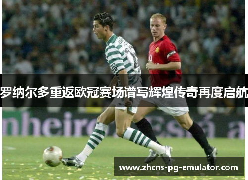 罗纳尔多重返欧冠赛场谱写辉煌传奇再度启航 罗纳尔多重返欧冠赛场谱写辉煌传奇再度启航