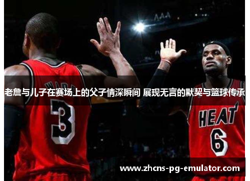 老詹与儿子在赛场上的父子情深瞬间 展现无言的默契与篮球传承 老詹与儿子在赛场上的父子情深瞬间 展现无言的默契与篮球传承