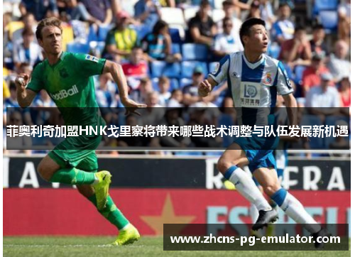 菲奥利奇加盟HNK戈里察将带来哪些战术调整与队伍发展新机遇